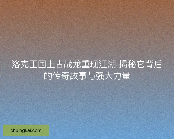 洛克王国上古战龙重现江湖 揭秘它背后的传奇故事与强大力量 洛克王国上古战龙重现江湖 揭秘它背后的传奇故事与强大力量