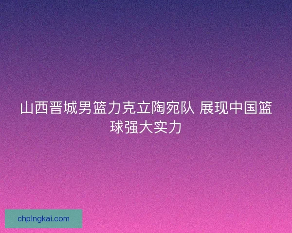 山西晋城男篮力克立陶宛队 展现中国篮球强大实力 山西晋城男篮力克立陶宛队 展现中国篮球强大实力