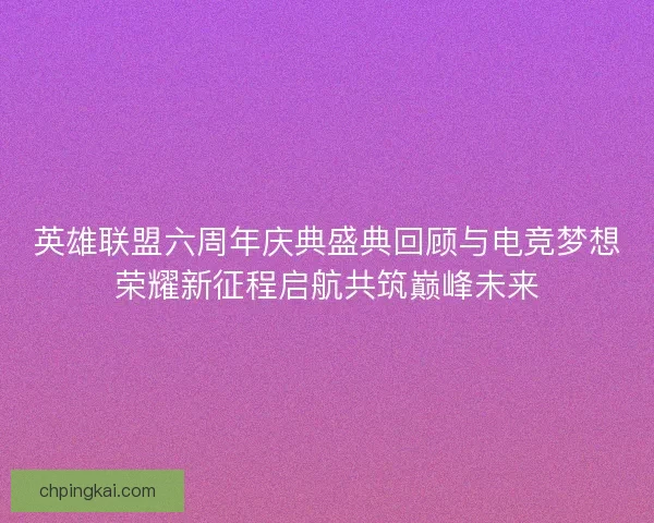 英雄联盟六周年庆典盛典回顾与电竞梦想荣耀新征程启航共筑巅峰未来 英雄联盟六周年庆典盛典回顾与电竞梦想荣耀新征程启航共筑巅峰未来