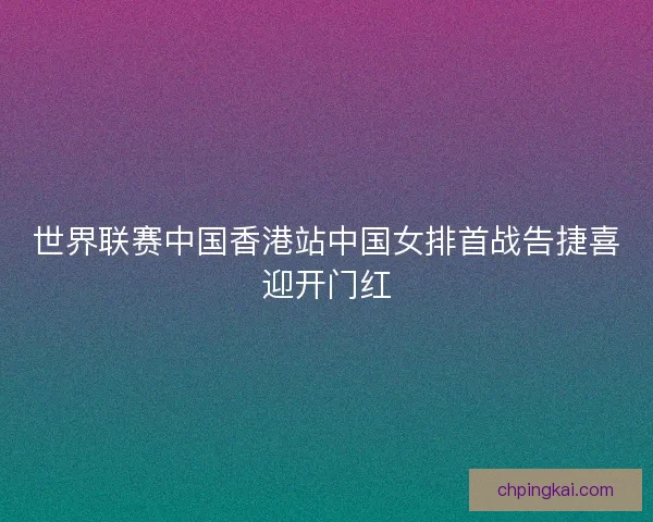 世界联赛中国香港站中国女排首战告捷喜迎开门红