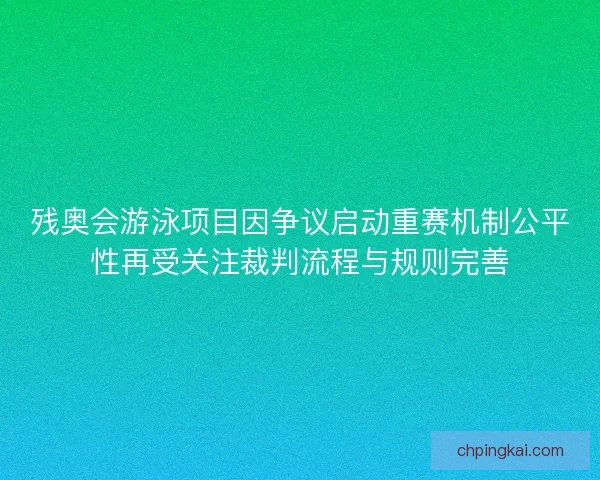 残奥会游泳项目因争议启动重赛机制公平性再受关注裁判流程与规则完善