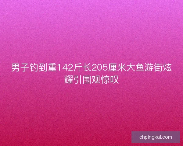男子钓到重142斤长205厘米大鱼游街炫耀引围观惊叹