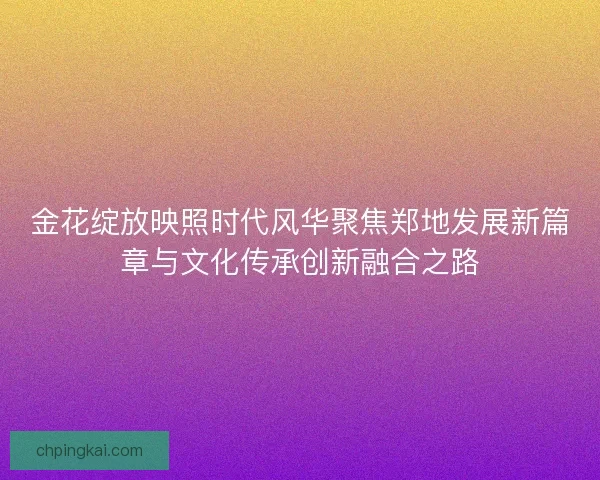 金花绽放映照时代风华聚焦郑地发展新篇章与文化传承创新融合之路