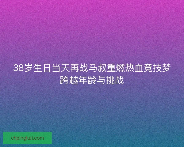 38岁生日当天再战马叔重燃热血竞技梦跨越年龄与挑战