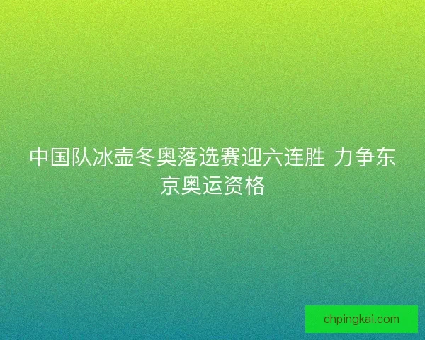 中国队冰壶冬奥落选赛迎六连胜 力争东京奥运资格