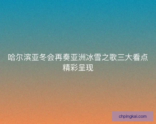 哈尔滨亚冬会再奏亚洲冰雪之歌三大看点精彩呈现