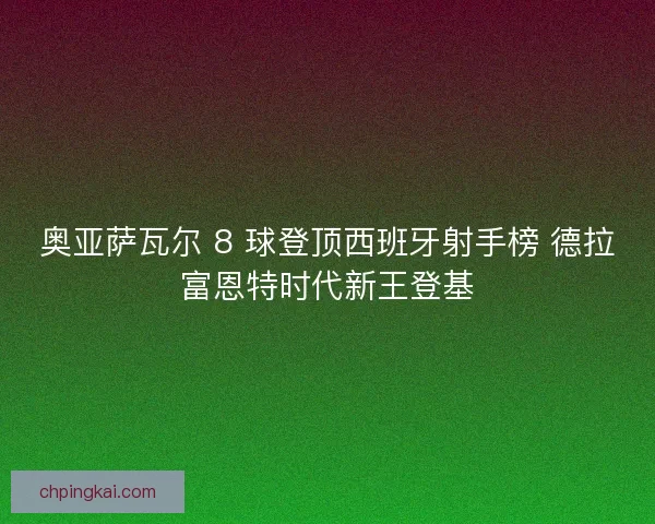 奥亚萨瓦尔 8 球登顶西班牙射手榜 德拉富恩特时代新王登基 奥亚萨瓦尔 8 球登顶西班牙射手榜 德拉富恩特时代新王登基