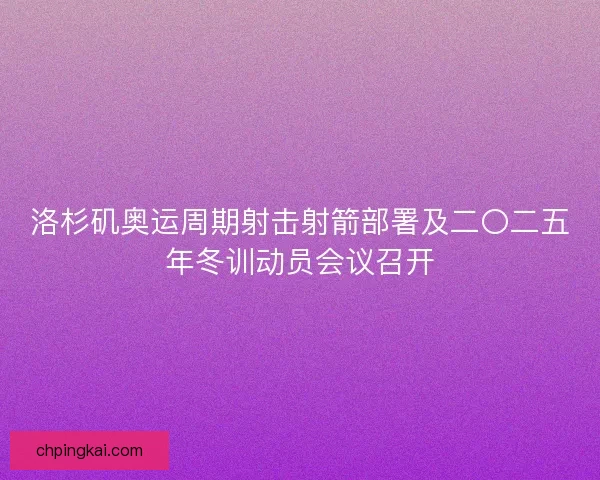 洛杉矶奥运周期射击射箭部署及二〇二五年冬训动员会议召开 洛杉矶奥运周期射击射箭部署及二〇二五年冬训动员会议召开