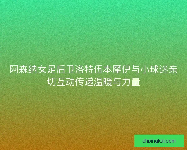 阿森纳女足后卫洛特伍本摩伊与小球迷亲切互动传递温暖与力量