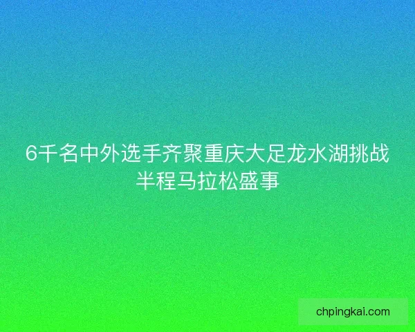 6千名中外选手齐聚重庆大足龙水湖挑战半程马拉松盛事