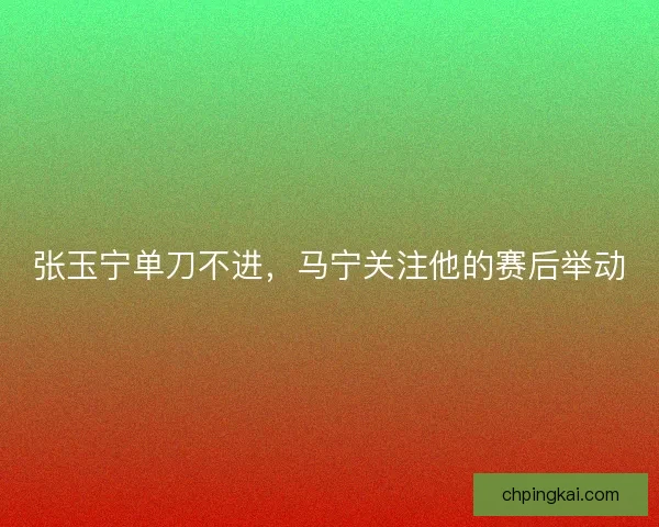 张玉宁单刀不进，马宁关注他的赛后举动