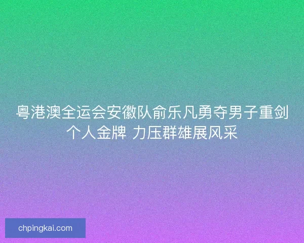 粤港澳全运会安徽队俞乐凡勇夺男子重剑个人金牌 力压群雄展风采