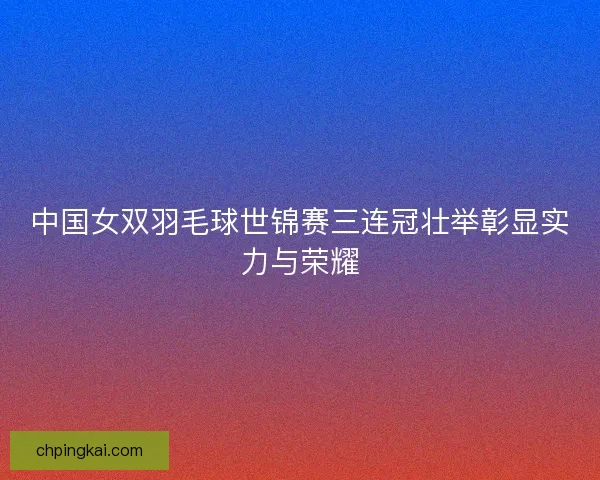 中国女双羽毛球世锦赛三连冠壮举彰显实力与荣耀