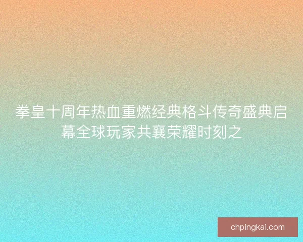 拳皇十周年热血重燃经典格斗传奇盛典启幕全球玩家共襄荣耀时刻之