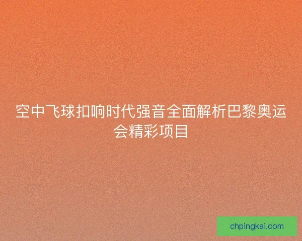 空中飞球扣响时代强音全面解析巴黎奥运会精彩项目 空中飞球扣响时代强音全面解析巴黎奥运会精彩项目
