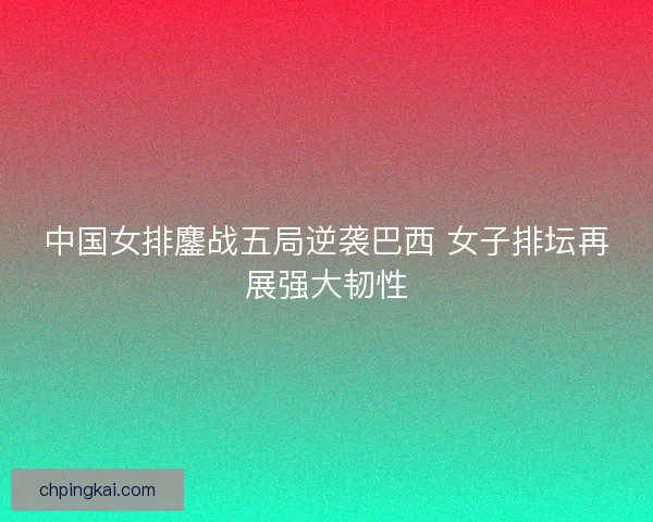中国女排鏖战五局逆袭巴西 女子排坛再展强大韧性 中国女排鏖战五局逆袭巴西 女子排坛再展强大韧性