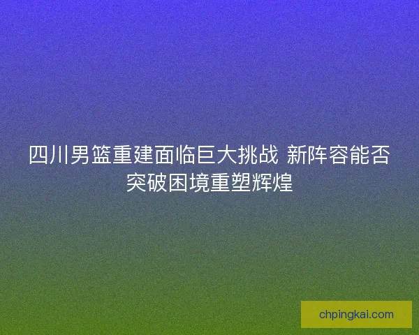 四川男篮重建面临巨大挑战 新阵容能否突破困境重塑辉煌 四川男篮重建面临巨大挑战 新阵容能否突破困境重塑辉煌