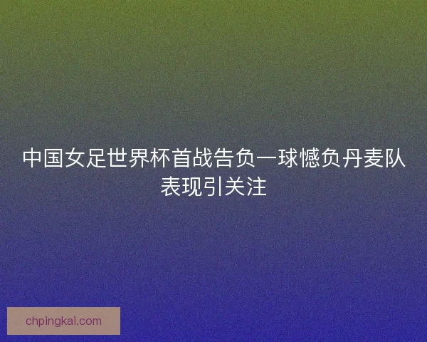 中国女足世界杯首战告负一球憾负丹麦队表现引关注