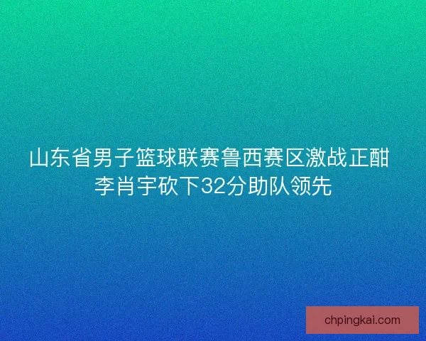 山东省男子篮球联赛鲁西赛区激战正酣 李肖宇砍下32分助队领先