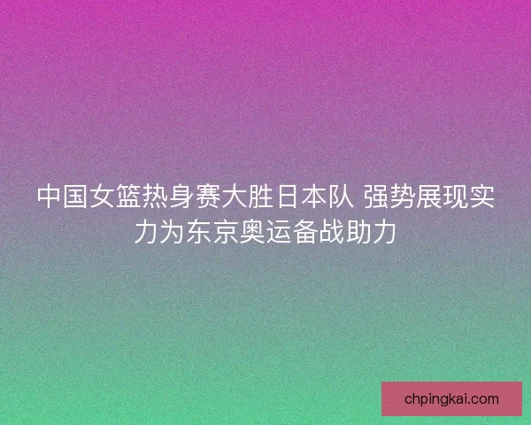 中国女篮热身赛大胜日本队 强势展现实力为东京奥运备战助力