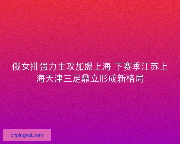 俄女排强力主攻加盟上海 下赛季江苏上海天津三足鼎立形成新格局