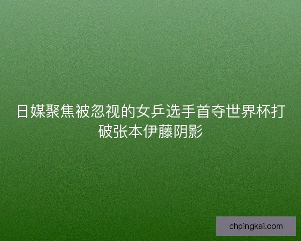 日媒聚焦被忽视的女乒选手首夺世界杯打破张本伊藤阴影