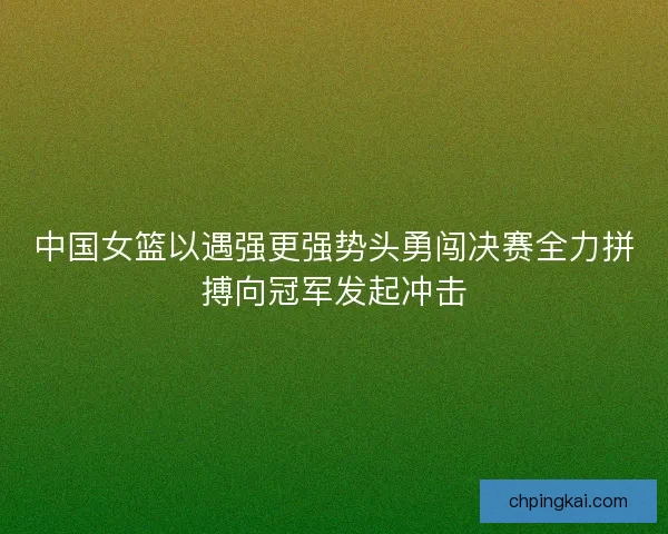 中国女篮以遇强更强势头勇闯决赛全力拼搏向冠军发起冲击 中国女篮以遇强更强势头勇闯决赛全力拼搏向冠军发起冲击