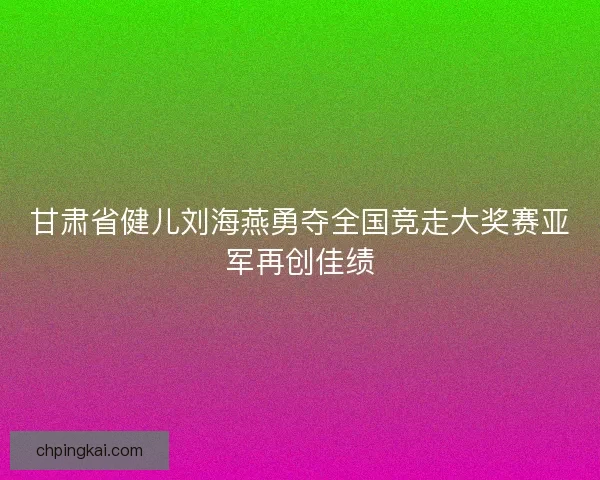 甘肃省健儿刘海燕勇夺全国竞走大奖赛亚军再创佳绩