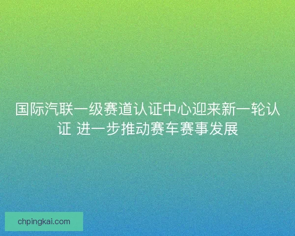 国际汽联一级赛道认证中心迎来新一轮认证 进一步推动赛车赛事发展 国际汽联一级赛道认证中心迎来新一轮认证 进一步推动赛车赛事发展