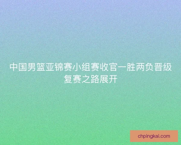 中国男篮亚锦赛小组赛收官一胜两负晋级复赛之路展开